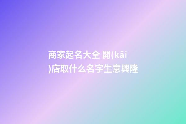 商家起名大全 開(kāi)店取什么名字生意興隆